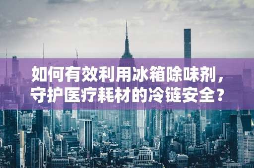 如何有效利用冰箱除味剂，守护医疗耗材的冷链安全？